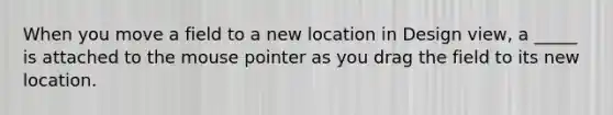 When you move a field to a new location in Design view, a _____ is attached to the mouse pointer as you drag the field to its new location.