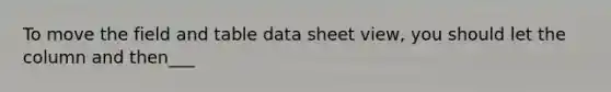 To move the field and table data sheet view, you should let the column and then___