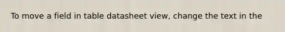 To move a field in table datasheet view, change the text in the