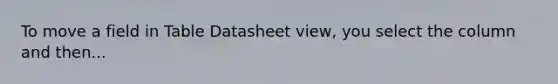 To move a field in Table Datasheet view, you select the column and then...