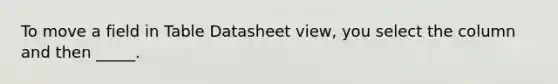 To move a field in Table Datasheet view, you select the column and then _____.