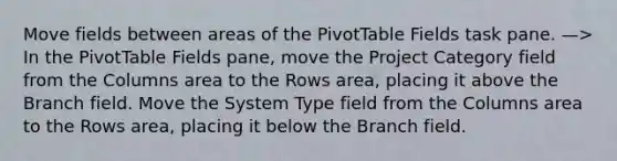 Move fields between areas of the PivotTable Fields task pane. —> In the PivotTable Fields pane, move the Project Category field from the Columns area to the Rows area, placing it above the Branch field. Move the System Type field from the Columns area to the Rows area, placing it below the Branch field.