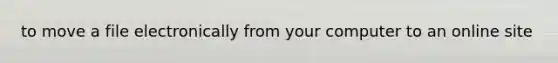 to move a file electronically from your computer to an online site