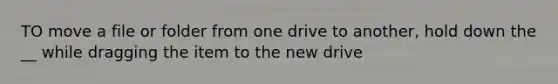 TO move a file or folder from one drive to another, hold down the __ while dragging the item to the new drive