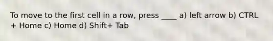 To move to the first cell in a row, press ____ a) left arrow b) CTRL + Home c) Home d) Shift+ Tab