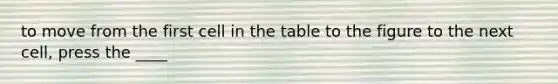 to move from the first cell in the table to the figure to the next cell, press the ____