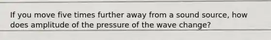 If you move five times further away from a sound source, how does amplitude of the pressure of the wave change?