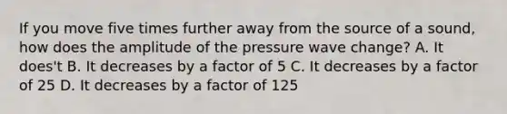 If you move five times further away from the source of a sound, how does the amplitude of the pressure wave change? A. It does't B. It decreases by a factor of 5 C. It decreases by a factor of 25 D. It decreases by a factor of 125