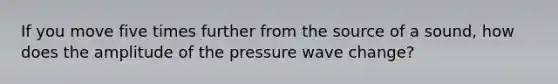 If you move five times further from the source of a sound, how does the amplitude of the pressure wave change?