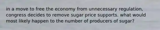 in a move to free the economy from unnecessary regulation, congress decides to remove sugar price supports. what would most likely happen to the number of producers of sugar?