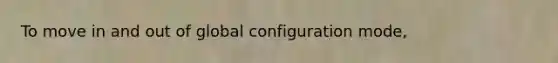 To move in and out of global configuration mode,