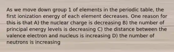 As we move down group 1 of elements in <a href='https://www.questionai.com/knowledge/kIrBULvFQz-the-periodic-table' class='anchor-knowledge'>the periodic table</a>, the first ionization energy of each element decreases. One reason for this is that A) the nuclear charge is decreasing B) the number of principal energy levels is decreasing C) the distance between the valence electron and nucleus is increasing D) the number of neutrons is increasing