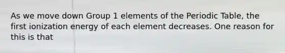 As we move down Group 1 elements of the Periodic Table, the first ionization energy of each element decreases. One reason for this is that