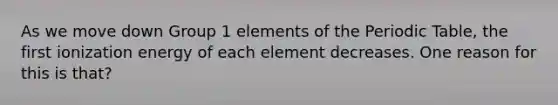 As we move down Group 1 elements of the Periodic Table, the first ionization energy of each element decreases. One reason for this is that?