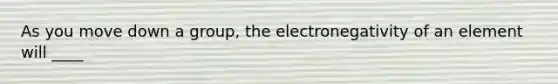 As you move down a group, the electronegativity of an element will ____