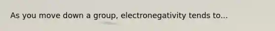 As you move down a group, electronegativity tends to...