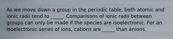 As we move down a group in the periodic table, both atomic and ionic radii tend to _____. Comparisons of ionic radii between groups can only be made if the species are isoelectronic. For an isoelectronic series of ions, cations are _____ than anions.