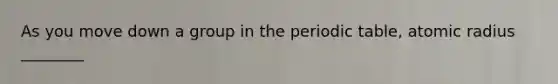 As you move down a group in the periodic table, atomic radius ________