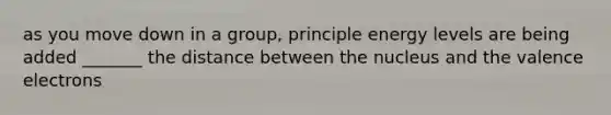 as you move down in a group, principle energy levels are being added _______ the distance between the nucleus and the valence electrons