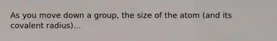 As you move down a group, the size of the atom (and its covalent radius)...