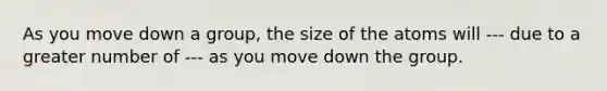 As you move down a group, the size of the atoms will --- due to a greater number of --- as you move down the group.