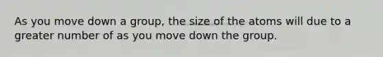 As you move down a group, the size of the atoms will due to a greater number of as you move down the group.