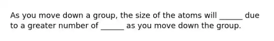 As you move down a group, the size of the atoms will ______ due to a greater number of ______ as you move down the group.