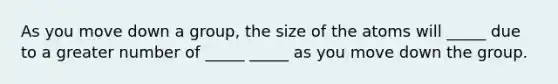 As you move down a group, the size of the atoms will _____ due to a greater number of _____ _____ as you move down the group.