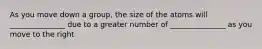 As you move down a group, the size of the atoms will _______________ due to a greater number of _______________ as you move to the right