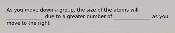 As you move down a group, the size of the atoms will _______________ due to a greater number of _______________ as you move to the right