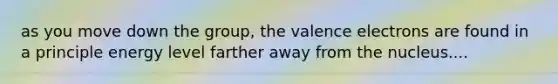 as you move down the group, the valence electrons are found in a principle energy level farther away from the nucleus....