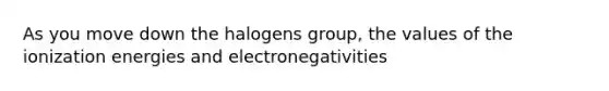 As you move down the halogens group, the values of the ionization energies and electronegativities