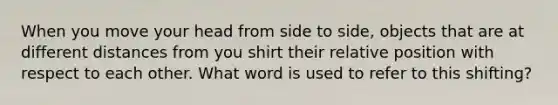 When you move your head from side to side, objects that are at different distances from you shirt their relative position with respect to each other. What word is used to refer to this shifting?