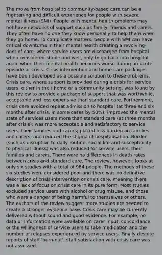 The move from hospital to community‐based care can be a frightening and difficult experience for people with severe mental illness (SMI). People with mental health problems may not have networks of support such as family, friends and carers. They often have no one they know personally to help them when they go home. To complicate matters, people with SMI can have critical downturns in their mental health creating a revolving‐door of care, where service users are discharged from hospital when considered stable and well, only to go back into hospital again when their mental health becomes worse during an acute episode or crisis. Crisis intervention and home‐care packages have been developed as a possible solution to these problems. Crisis care, where support is provided during a crisis for service users, either in their home or a community setting, was found by this review to provide a package of support that was worthwhile, acceptable and less expensive than standard care. Furthermore, crisis care avoided repeat admission to hospital (at three and six months after crisis, in some cases by 50%); improved the mental state of services users more than standard care (at three months after crisis); was more acceptable and satisfactory to service users, their families and carers; placed less burden on families and carers; and reduced the stigma of hospitalisation. Burden (such as disruption to daily routine, social life and susceptibility to physical illness) was also reduced for service users, their families and carers. There were no differences in death rates between crisis and standard care. The review, however, looks at only six studies with a total of 984 people. The methods of these six studies were considered poor and there was no definitive description of crisis intervention or crisis care, meaning there was a lack of focus on crisis care in its pure form. Most studies excluded service users with alcohol or drug misuse, and those who were a danger of being harmful to themselves or others. The authors of the review suggest more studies are needed to create a stronger evidence base. Crisis care may be currently delivered without sound and good evidence. For example, no data or information were available on carer input, concordance or the willingness of service users to take medication and the number of relapses experienced by service users. Finally despite reports of staff 'burn‐out', staff satisfaction with crisis care was not assessed.