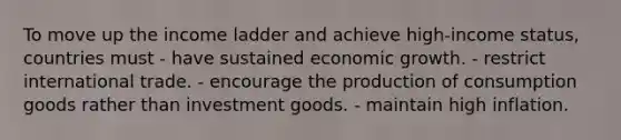 To move up the income ladder and achieve high-income status, countries must - have sustained economic growth. - restrict international trade. - encourage the production of consumption goods rather than investment goods. - maintain high inflation.