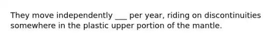 They move independently ___ per year, riding on discontinuities somewhere in the plastic upper portion of the mantle.