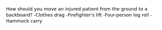 How should you move an injured patient from the ground to a backboard? -Clothes drag -Firefighter's lift -Four-person log roll -Hammock carry