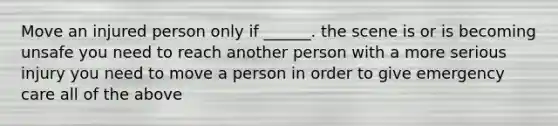 Move an injured person only if ______. the scene is or is becoming unsafe you need to reach another person with a more serious injury you need to move a person in order to give emergency care all of the above