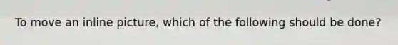 To move an inline picture, which of the following should be done?
