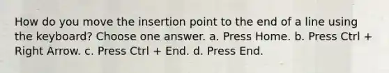 How do you move the insertion point to the end of a line using the keyboard? Choose one answer. a. Press Home. b. Press Ctrl + Right Arrow. c. Press Ctrl + End. d. Press End.