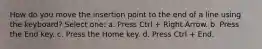 How do you move the insertion point to the end of a line using the keyboard? Select one: a. Press Ctrl + Right Arrow. b. Press the End key. c. Press the Home key. d. Press Ctrl + End.