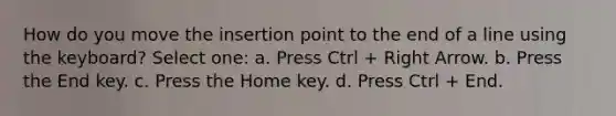 How do you move the insertion point to the end of a line using the keyboard? Select one: a. Press Ctrl + Right Arrow. b. Press the End key. c. Press the Home key. d. Press Ctrl + End.