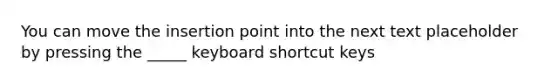 You can move the insertion point into the next text placeholder by pressing the _____ keyboard shortcut keys
