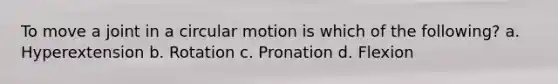 To move a joint in a circular motion is which of the following? a. Hyperextension b. Rotation c. Pronation d. Flexion