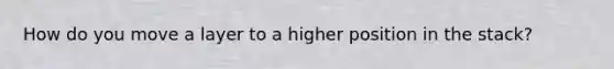 How do you move a layer to a higher position in the stack?