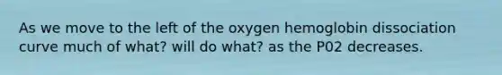 As we move to the left of the oxygen hemoglobin dissociation curve much of what? will do what? as the P02 decreases.