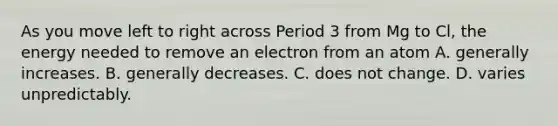 As you move left to right across Period 3 from Mg to Cl, the energy needed to remove an electron from an atom A. generally increases. B. generally decreases. C. does not change. D. varies unpredictably.