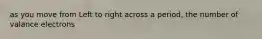 as you move from Left to right across a period, the number of valance electrons