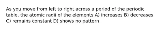 As you move from left to right across a period of the periodic table, the atomic radii of the elements A) increases B) decreases C) remains constant D) shows no pattern