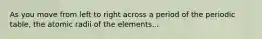 As you move from left to right across a period of the periodic table, the atomic radii of the elements...